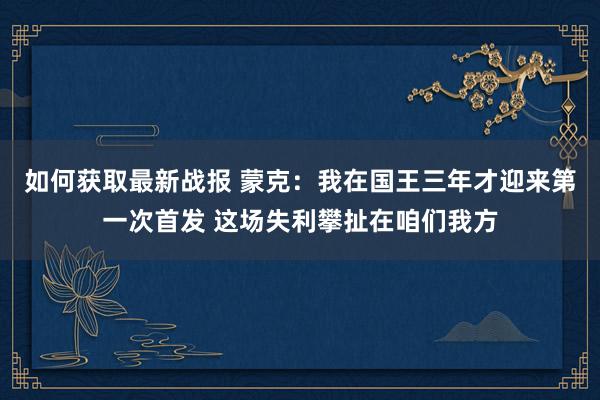 如何获取最新战报 蒙克：我在国王三年才迎来第一次首发 这场失利攀扯在咱们我方