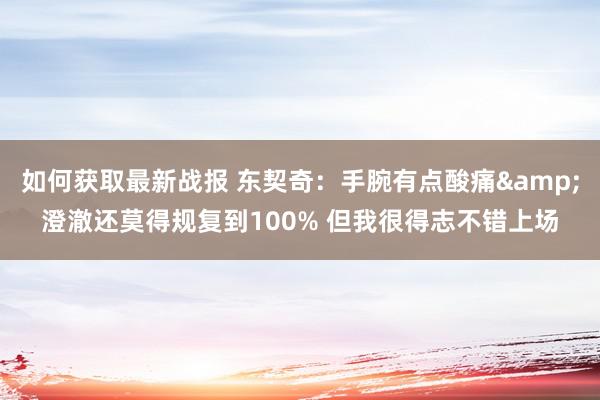 如何获取最新战报 东契奇：手腕有点酸痛&澄澈还莫得规复到100% 但我很得志不错上场