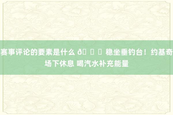 赛事评论的要素是什么 😂稳坐垂钓台！约基奇场下休息 喝汽水补充能量