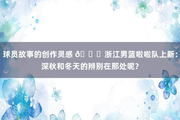 球员故事的创作灵感 😍浙江男篮啦啦队上新：深秋和冬天的辨别在那处呢？