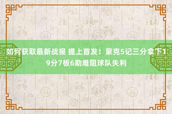 如何获取最新战报 提上首发！蒙克5记三分拿下19分7板6助难阻球队失利