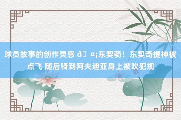 球员故事的创作灵感 🤡东契骑！东契奇提神被点飞 随后骑到阿夫迪亚身上被吹犯规