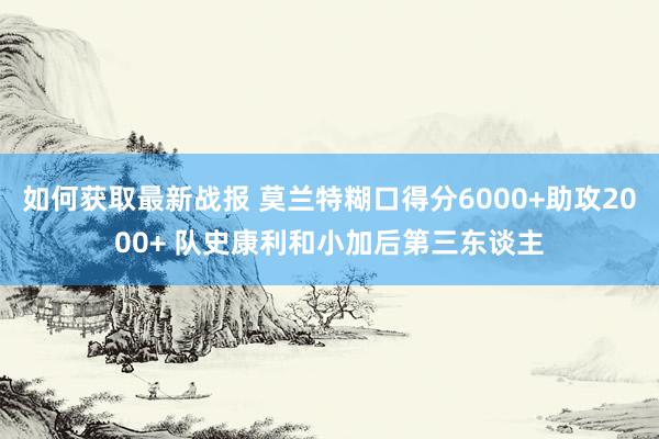 如何获取最新战报 莫兰特糊口得分6000+助攻2000+ 队史康利和小加后第三东谈主