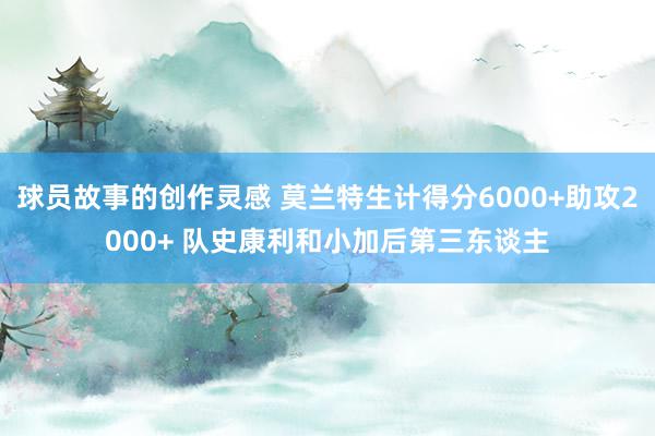 球员故事的创作灵感 莫兰特生计得分6000+助攻2000+ 队史康利和小加后第三东谈主