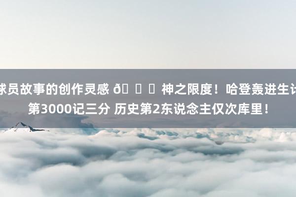 球员故事的创作灵感 😀神之限度！哈登轰进生计第3000记三分 历史第2东说念主仅次库里！