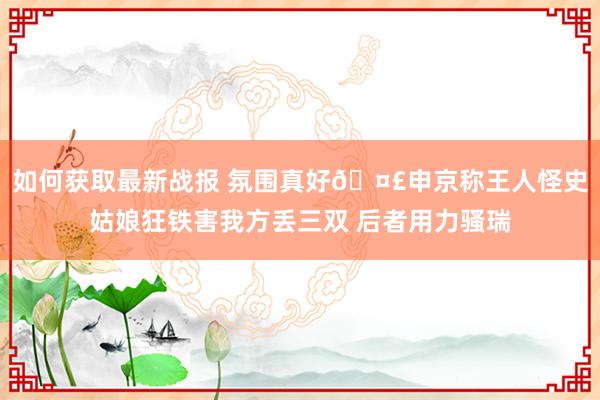 如何获取最新战报 氛围真好🤣申京称王人怪史姑娘狂铁害我方丢三双 后者用力骚瑞