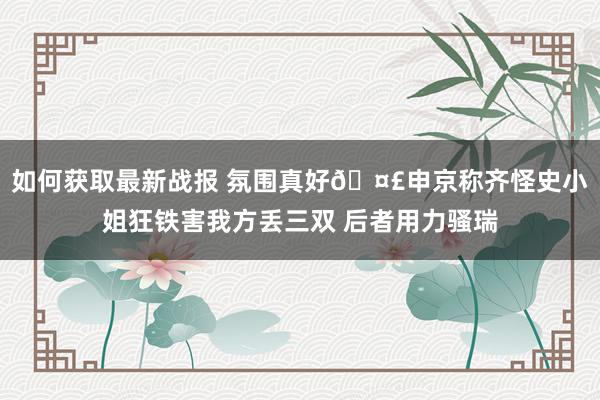 如何获取最新战报 氛围真好🤣申京称齐怪史小姐狂铁害我方丢三双 后者用力骚瑞