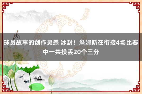 球员故事的创作灵感 冰封！詹姆斯在衔接4场比赛中一共投丢20个三分