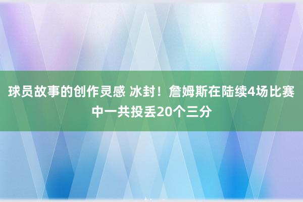 球员故事的创作灵感 冰封！詹姆斯在陆续4场比赛中一共投丢20个三分