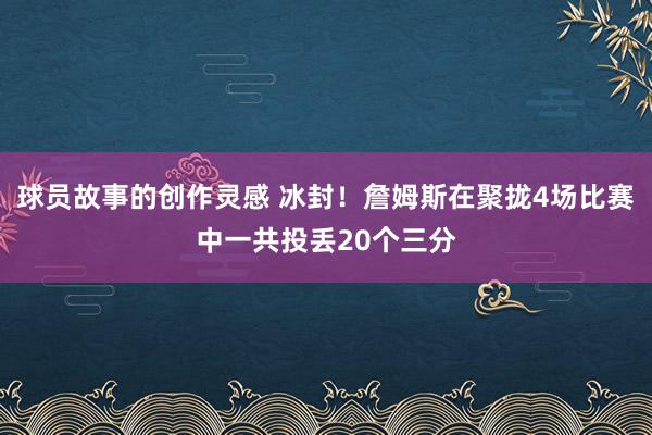 球员故事的创作灵感 冰封！詹姆斯在聚拢4场比赛中一共投丢20个三分