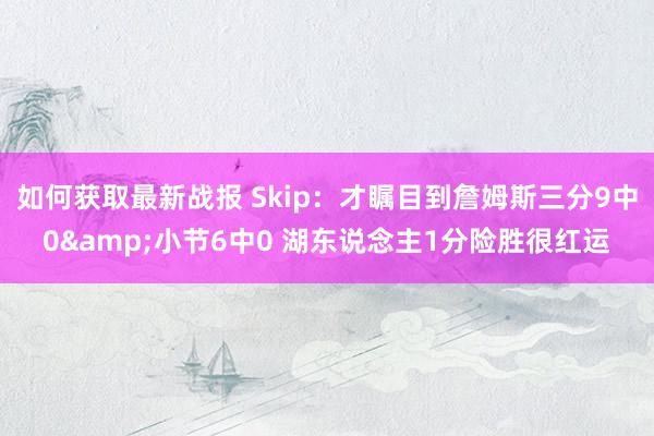 如何获取最新战报 Skip：才瞩目到詹姆斯三分9中0&小节6中0 湖东说念主1分险胜很红运