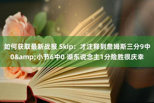 如何获取最新战报 Skip：才注释到詹姆斯三分9中0&小节6中0 湖东说念主1分险胜很庆幸