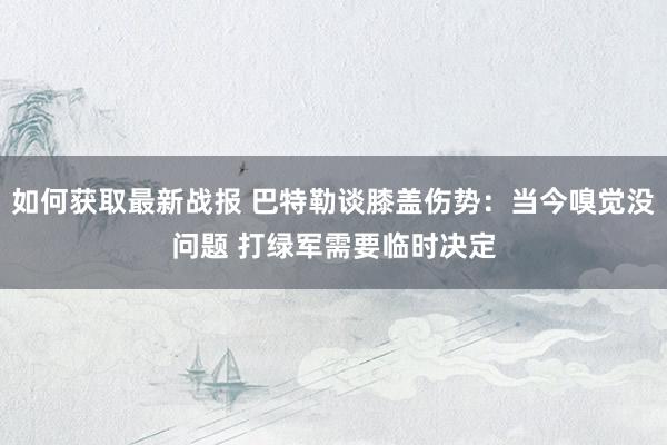 如何获取最新战报 巴特勒谈膝盖伤势：当今嗅觉没问题 打绿军需要临时决定