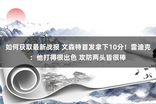 如何获取最新战报 文森特首发拿下10分！雷迪克：他打得很出色 攻防两头皆很棒