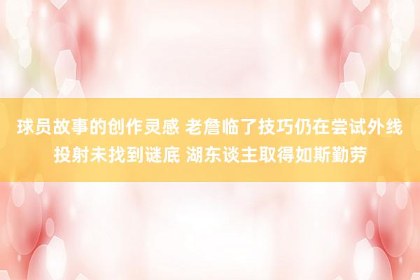 球员故事的创作灵感 老詹临了技巧仍在尝试外线投射未找到谜底 湖东谈主取得如斯勤劳