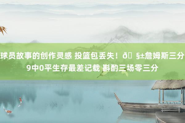 球员故事的创作灵感 投篮包丢失！🧱詹姆斯三分9中0平生存最差记载 斟酌三场零三分