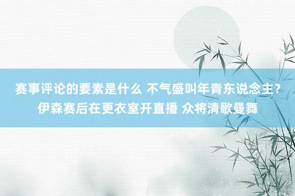 赛事评论的要素是什么 不气盛叫年青东说念主？伊森赛后在更衣室开直播 众将清歌曼舞