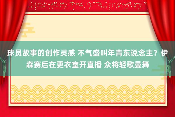 球员故事的创作灵感 不气盛叫年青东说念主？伊森赛后在更衣室开直播 众将轻歌曼舞