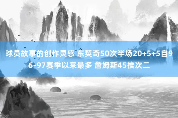 球员故事的创作灵感 东契奇50次半场20+5+5自96-97赛季以来最多 詹姆斯45挨次二