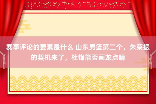 赛事评论的要素是什么 山东男篮第二个，朱荣振的契机来了，杜锋能否画龙点睛