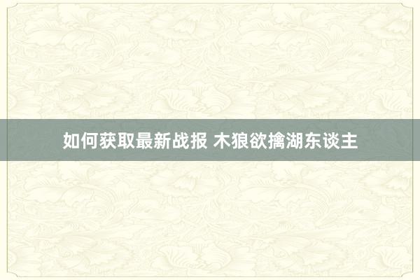 如何获取最新战报 木狼欲擒湖东谈主