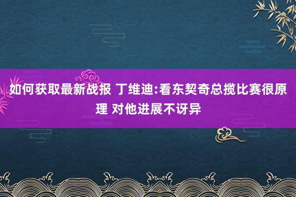 如何获取最新战报 丁维迪:看东契奇总揽比赛很原理 对他进展不讶异