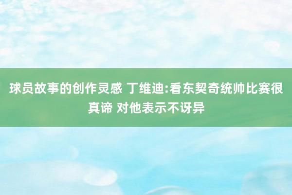 球员故事的创作灵感 丁维迪:看东契奇统帅比赛很真谛 对他表示不讶异