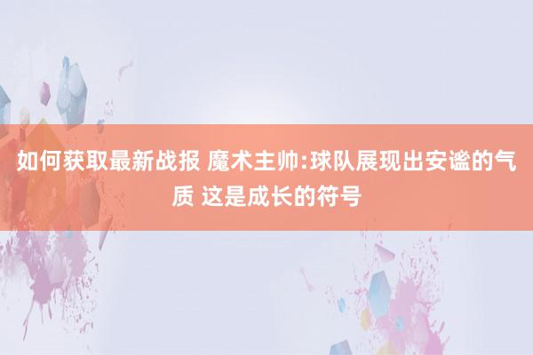 如何获取最新战报 魔术主帅:球队展现出安谧的气质 这是成长的符号