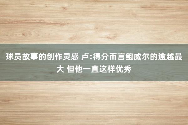 球员故事的创作灵感 卢:得分而言鲍威尔的逾越最大 但他一直这样优秀