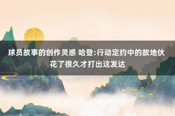 球员故事的创作灵感 哈登:行动定约中的故地伙 花了很久才打出这发达