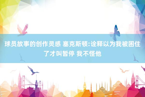 球员故事的创作灵感 塞克斯顿:诠释以为我被困住了才叫暂停 我不怪他