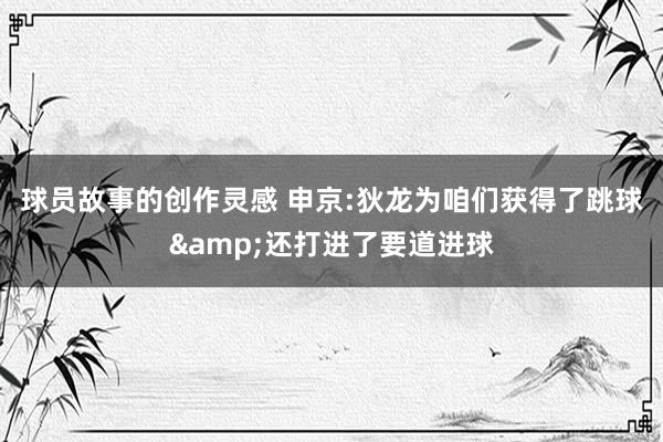 球员故事的创作灵感 申京:狄龙为咱们获得了跳球&还打进了要道进球