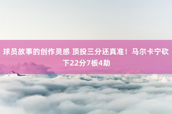 球员故事的创作灵感 顶投三分还真准！马尔卡宁砍下22分7板4助