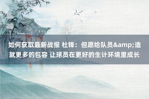 如何获取最新战报 杜锋：但愿给队员&造就更多的包容 让球员在更好的生计环境里成长