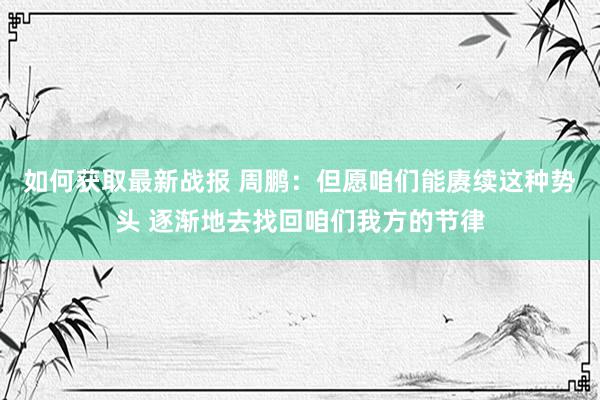 如何获取最新战报 周鹏：但愿咱们能赓续这种势头 逐渐地去找回咱们我方的节律