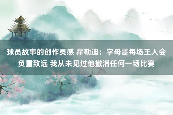 球员故事的创作灵感 霍勒迪：字母哥每场王人会负重致远 我从未见过他撤消任何一场比赛