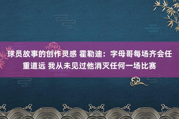 球员故事的创作灵感 霍勒迪：字母哥每场齐会任重道远 我从未见过他消灭任何一场比赛