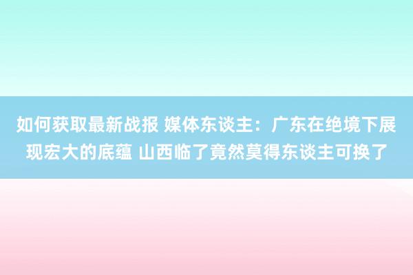 如何获取最新战报 媒体东谈主：广东在绝境下展现宏大的底蕴 山西临了竟然莫得东谈主可换了