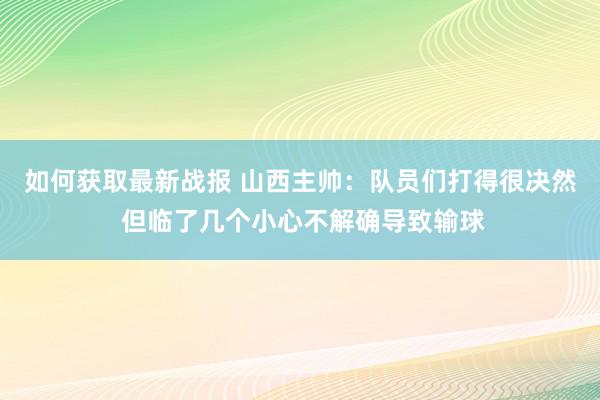 如何获取最新战报 山西主帅：队员们打得很决然 但临了几个小心不解确导致输球