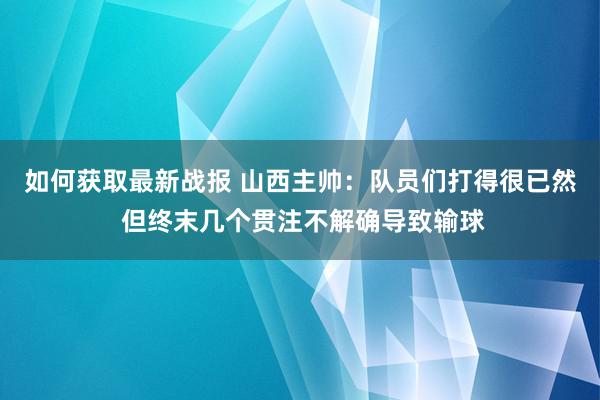 如何获取最新战报 山西主帅：队员们打得很已然 但终末几个贯注不解确导致输球