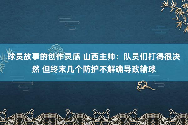 球员故事的创作灵感 山西主帅：队员们打得很决然 但终末几个防护不解确导致输球