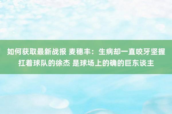 如何获取最新战报 麦穗丰：生病却一直咬牙坚握扛着球队的徐杰 是球场上的确的巨东谈主