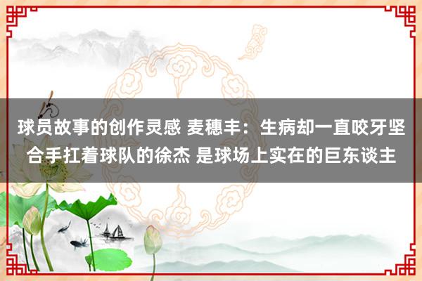 球员故事的创作灵感 麦穗丰：生病却一直咬牙坚合手扛着球队的徐杰 是球场上实在的巨东谈主