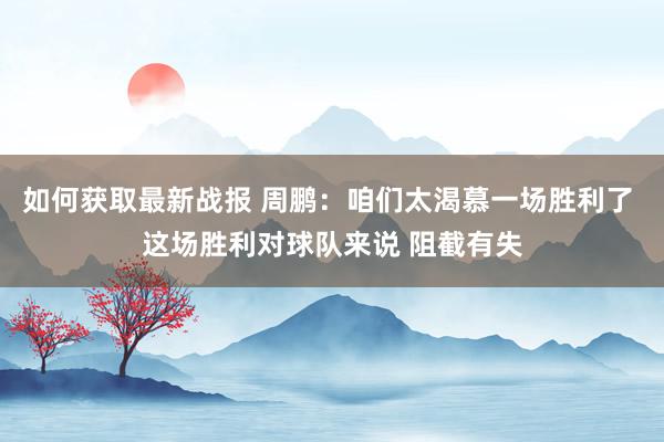 如何获取最新战报 周鹏：咱们太渴慕一场胜利了 这场胜利对球队来说 阻截有失