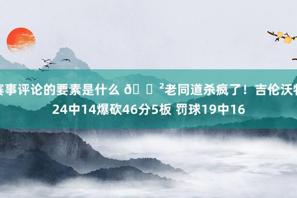 赛事评论的要素是什么 😲老同道杀疯了！吉伦沃特24中14爆砍46分5板 罚球19中16