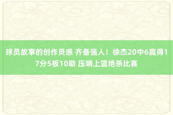 球员故事的创作灵感 齐备强人！徐杰20中6赢得17分5板10助 压哨上篮绝杀比赛