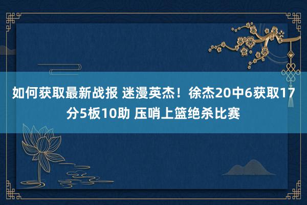 如何获取最新战报 迷漫英杰！徐杰20中6获取17分5板10助 压哨上篮绝杀比赛