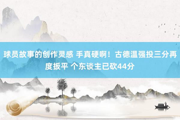 球员故事的创作灵感 手真硬啊！古德温强投三分再度扳平 个东谈主已砍44分