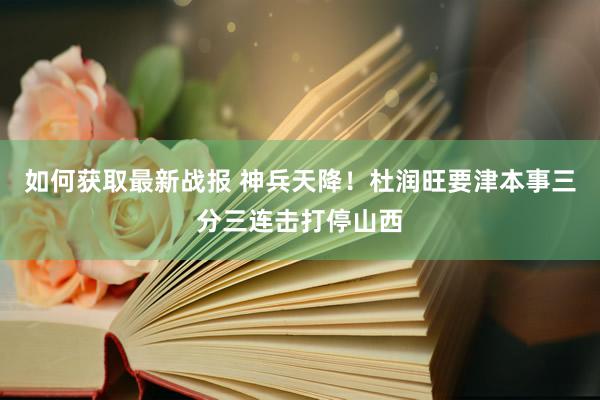 如何获取最新战报 神兵天降！杜润旺要津本事三分三连击打停山西