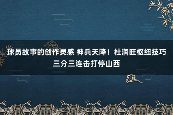 球员故事的创作灵感 神兵天降！杜润旺枢纽技巧三分三连击打停山西